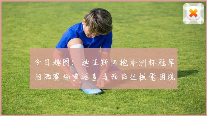 今日趣图：迪亚斯怀抱非洲杯冠军泪洒赛场重返皇马面临坐板凳困境
