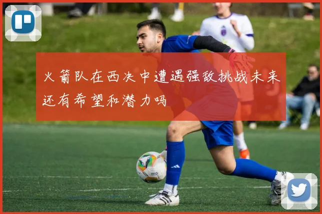 火箭队在西决中遭遇强敌挑战未来还有希望和潜力吗