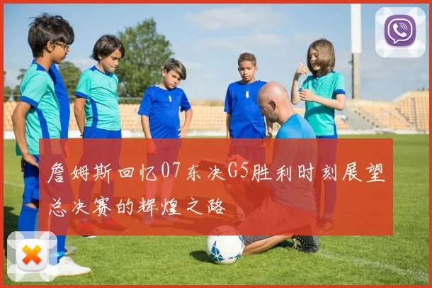 詹姆斯回忆07东决G5胜利时刻展望总决赛的辉煌之路