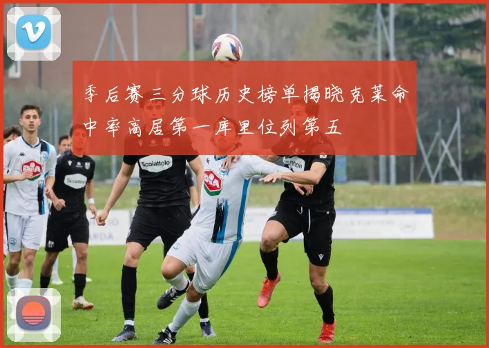 季后赛三分球历史榜单揭晓克莱命中率高居第一库里位列第五