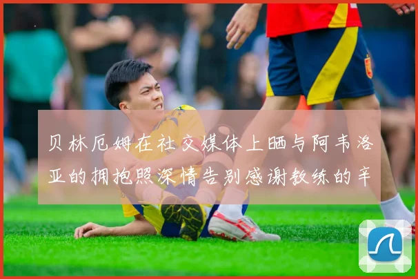贝林厄姆在社交媒体上晒与阿韦洛亚的拥抱照深情告别感谢教练的辛勤付出