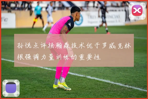 孙悦点评杨瀚森技术优于罗威克林根强调力量训练的重要性