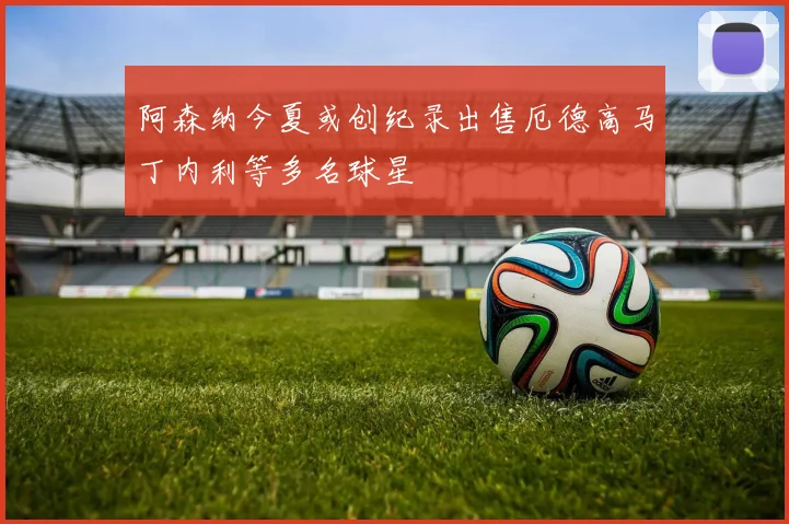 阿森纳今夏或创纪录出售厄德高马丁内利等多名球星