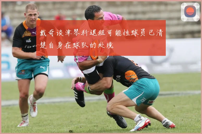 戴奇谈津琴科退租可能性球员已清楚自身在球队的处境