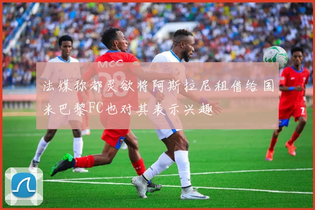 法媒称都灵欲将阿斯拉尼租借给国米巴黎FC也对其表示兴趣
