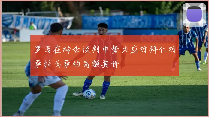 罗马在转会谈判中努力应对拜仁对萨拉戈萨的高额要价