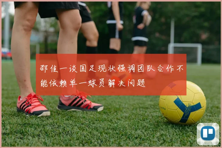邵佳一谈国足现状强调团队合作不能依赖单一球员解决问题