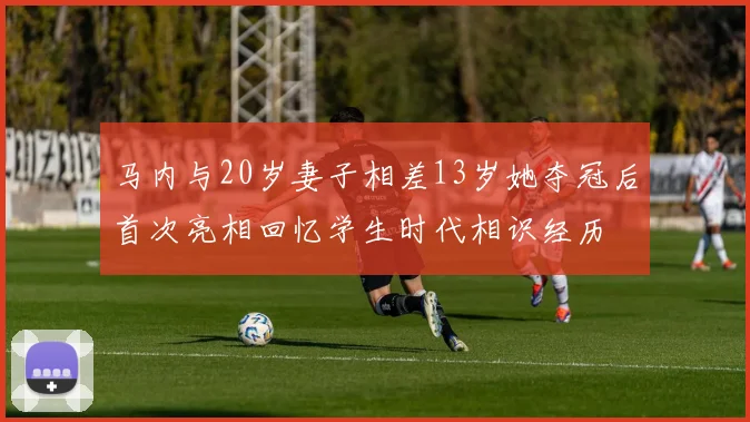 马内与20岁妻子相差13岁她夺冠后首次亮相回忆学生时代相识经历