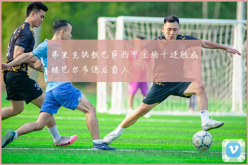 弗里克执教巴萨西甲主场十连胜成继巴尔韦德后首人