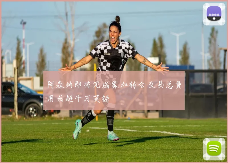阿森纳即将完成蒙加转会交易总费用或超千万英镑