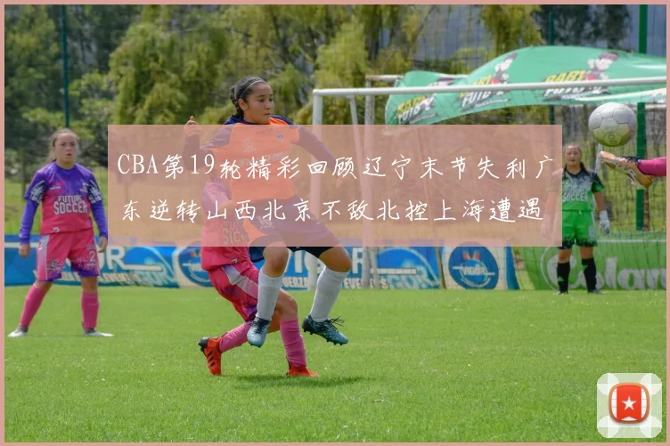 CBA第19轮精彩回顾辽宁末节失利广东逆转山西北京不敌北控上海遭遇浙江重创
