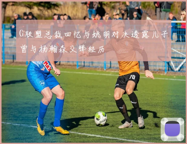 G联盟总裁回忆与姚明对决透露儿子曾与杨瀚森交锋经历