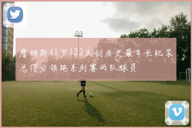 詹姆斯41岁122天创历史最年长纪录总得分领跑系列赛两队球员