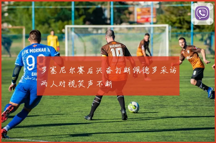 罗塞尼尔赛后兴奋打断佩德罗采访两人对视笑声不断