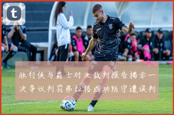 独行侠与爵士对决裁判报告揭示一次争议判罚弗拉格成功防守遭误判