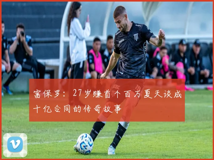 富保罗：27岁赚首个百万夏天谈成十亿合同的传奇故事