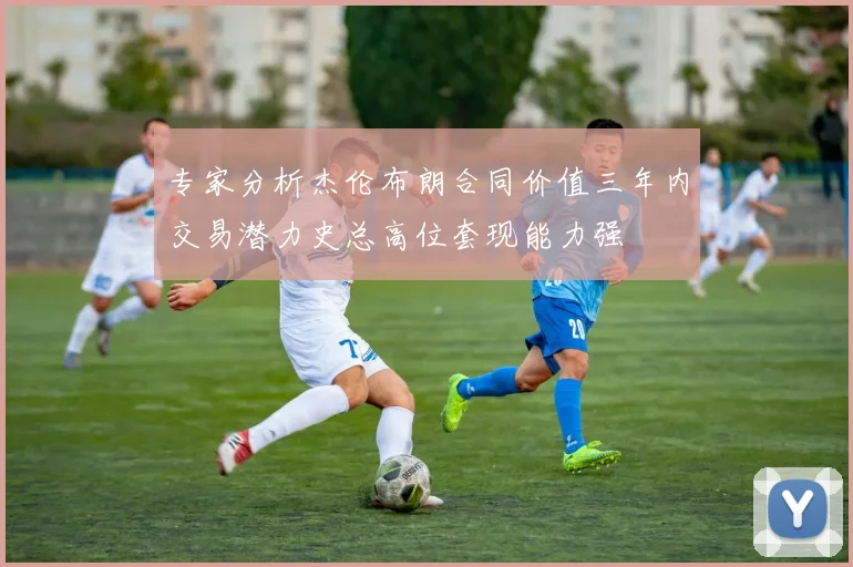 专家分析杰伦布朗合同价值三年内交易潜力史总高位套现能力强
