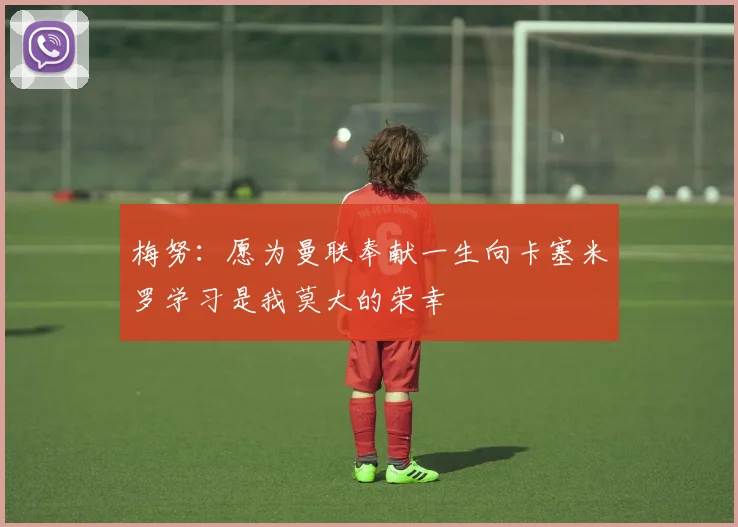 梅努：愿为曼联奉献一生向卡塞米罗学习是我莫大的荣幸