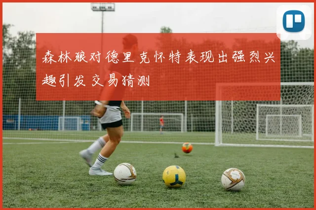 森林狼对德里克怀特表现出强烈兴趣引发交易猜测