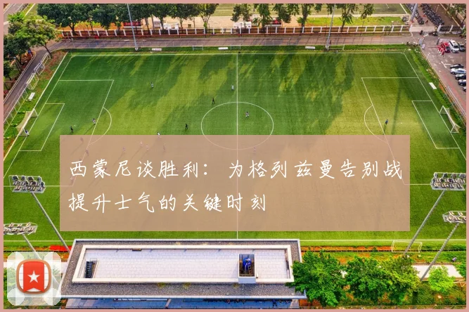 西蒙尼谈胜利：为格列兹曼告别战提升士气的关键时刻