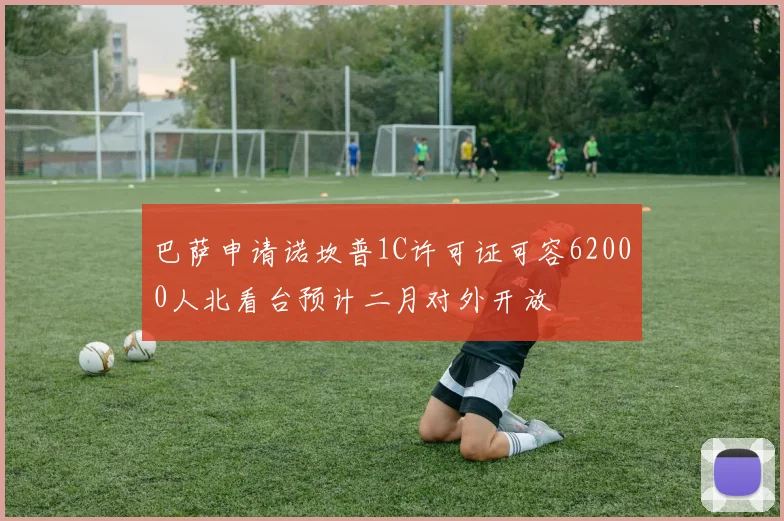 巴萨申请诺坎普1C许可证可容62000人北看台预计二月对外开放