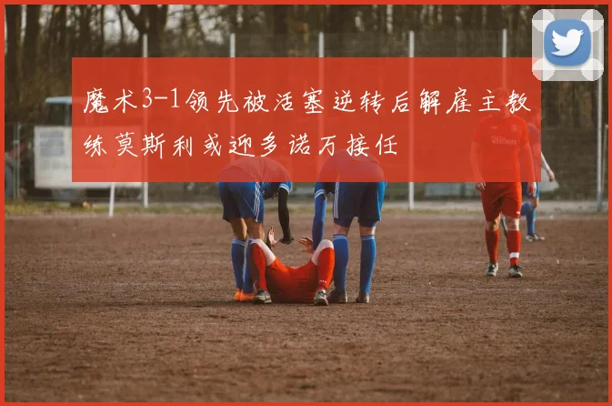 魔术3-1领先被活塞逆转后解雇主教练莫斯利或迎多诺万接任