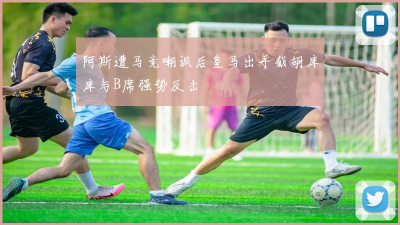 阿斯遭马竞嘲讽后皇马出手截胡库库与B席强势反击
