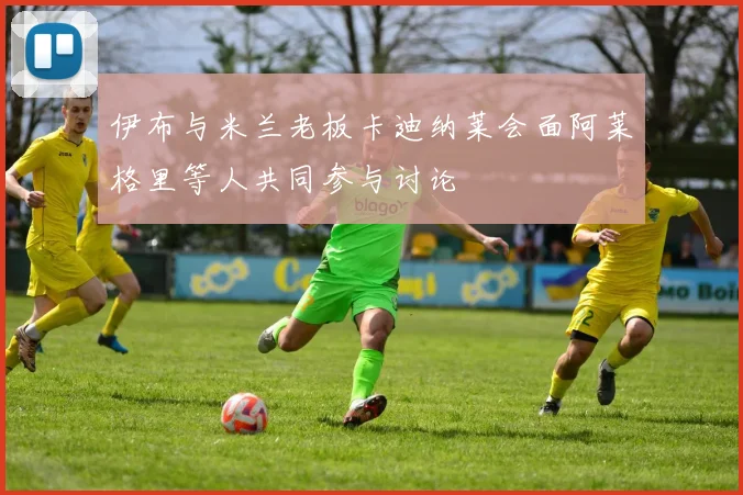 伊布与米兰老板卡迪纳莱会面阿莱格里等人共同参与讨论