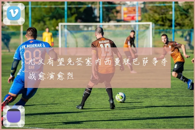 尤文有望免签塞内西曼联巴萨争夺战愈演愈烈
