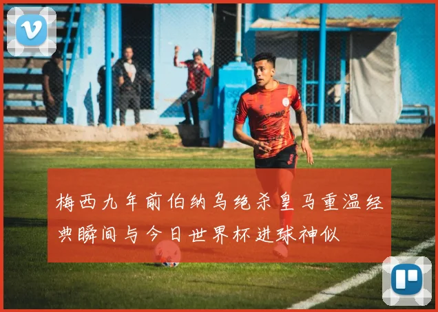 梅西九年前伯纳乌绝杀皇马重温经典瞬间与今日世界杯进球神似